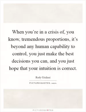 When you’re in a crisis of, you know, tremendous proportions, it’s beyond any human capability to control, you just make the best decisions you can, and you just hope that your intuition is correct Picture Quote #1