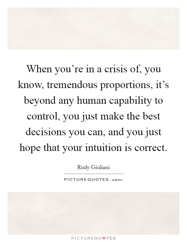 When you're in a crisis of, you know, tremendous proportions, it's beyond any human capability to control, you just make the best decisions you can, and you just hope that your intuition is correct. Picture Quote #1