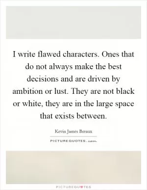 I write flawed characters. Ones that do not always make the best decisions and are driven by ambition or lust. They are not black or white, they are in the large space that exists between Picture Quote #1