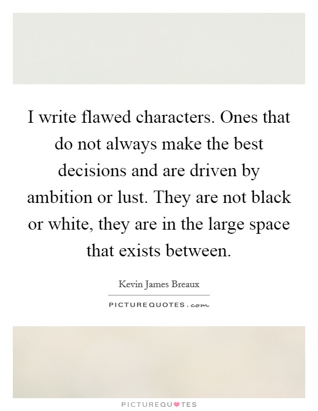 I write flawed characters. Ones that do not always make the best decisions and are driven by ambition or lust. They are not black or white, they are in the large space that exists between. Picture Quote #1
