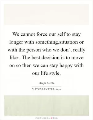 We cannot force our self to stay longer with something,situation or with the person who we don’t really like . The best decision is to move on so then we can stay happy with our life style Picture Quote #1