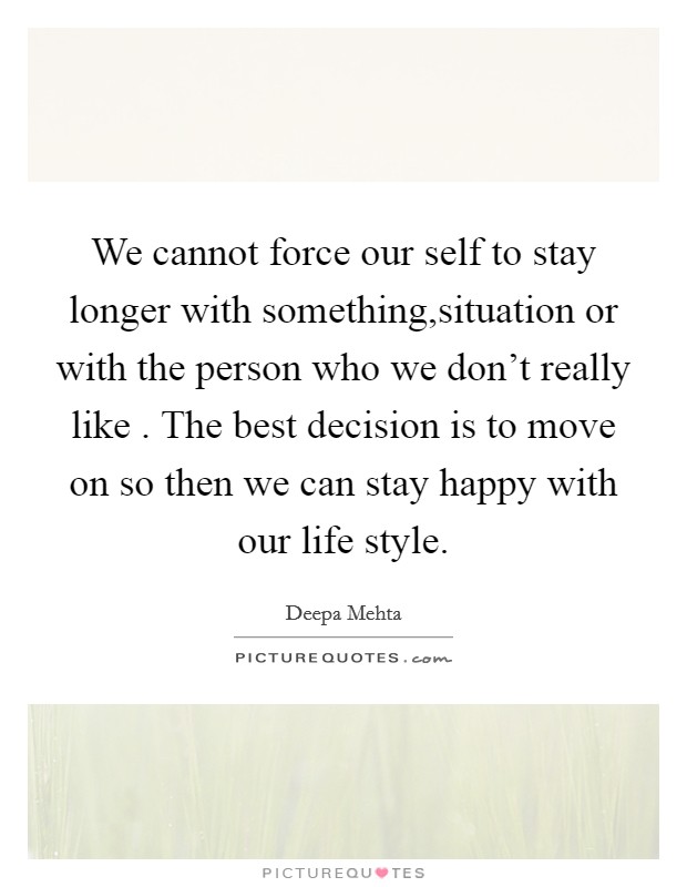 We cannot force our self to stay longer with something,situation or with the person who we don't really like . The best decision is to move on so then we can stay happy with our life style. Picture Quote #1