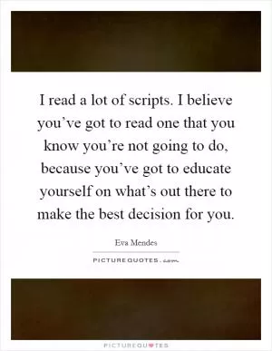 I read a lot of scripts. I believe you’ve got to read one that you know you’re not going to do, because you’ve got to educate yourself on what’s out there to make the best decision for you Picture Quote #1