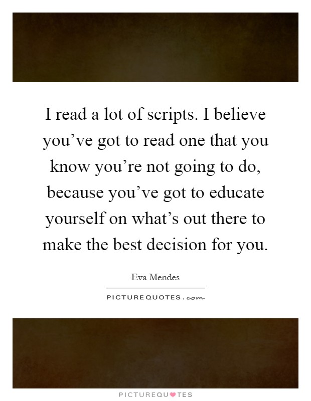 I read a lot of scripts. I believe you've got to read one that you know you're not going to do, because you've got to educate yourself on what's out there to make the best decision for you. Picture Quote #1