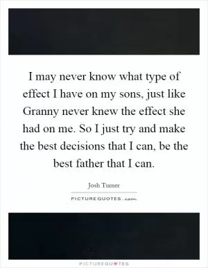 I may never know what type of effect I have on my sons, just like Granny never knew the effect she had on me. So I just try and make the best decisions that I can, be the best father that I can Picture Quote #1