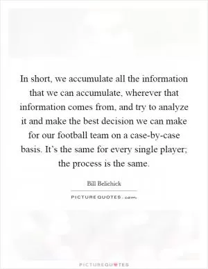 In short, we accumulate all the information that we can accumulate, wherever that information comes from, and try to analyze it and make the best decision we can make for our football team on a case-by-case basis. It’s the same for every single player; the process is the same Picture Quote #1