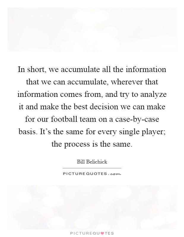 In short, we accumulate all the information that we can accumulate, wherever that information comes from, and try to analyze it and make the best decision we can make for our football team on a case-by-case basis. It's the same for every single player; the process is the same. Picture Quote #1