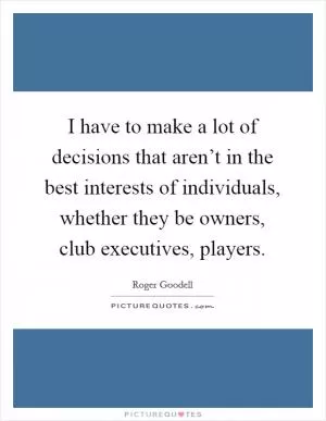 I have to make a lot of decisions that aren’t in the best interests of individuals, whether they be owners, club executives, players Picture Quote #1