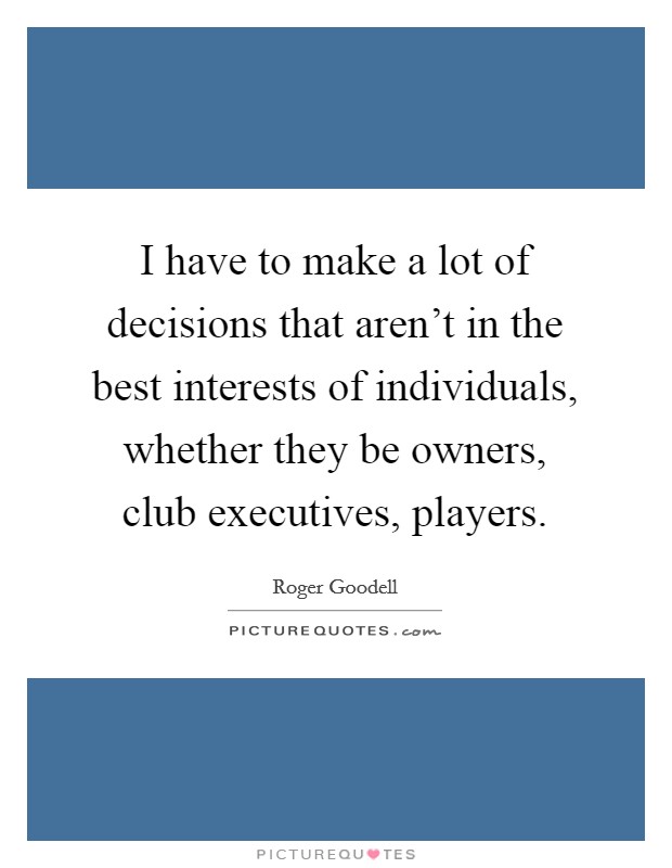 I have to make a lot of decisions that aren't in the best interests of individuals, whether they be owners, club executives, players. Picture Quote #1