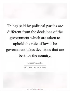 Things said by political parties are different from the decisions of the government which are taken to uphold the rule of law. The government takes decisions that are best for the country Picture Quote #1