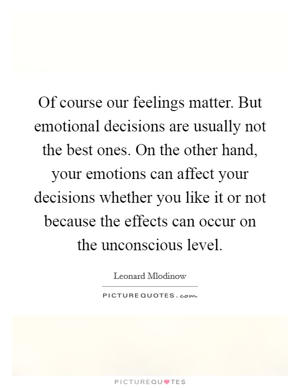 Of course our feelings matter. But emotional decisions are usually not the best ones. On the other hand, your emotions can affect your decisions whether you like it or not because the effects can occur on the unconscious level. Picture Quote #1