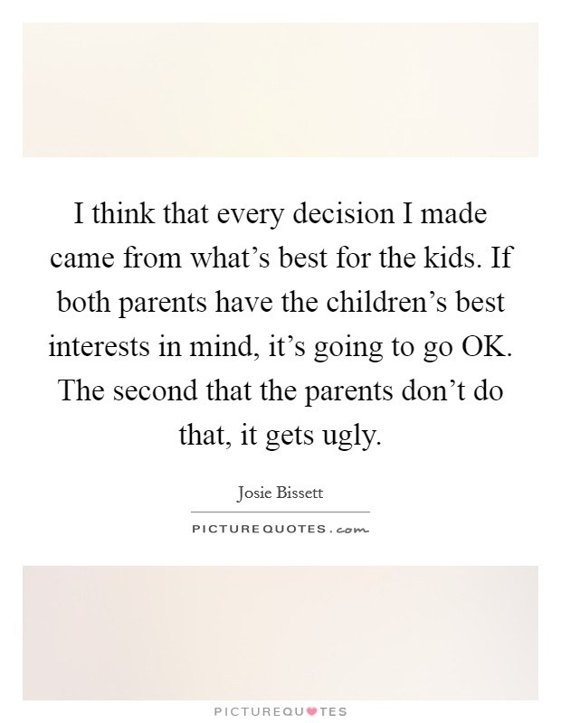 I think that every decision I made came from what's best for the kids. If both parents have the children's best interests in mind, it's going to go OK. The second that the parents don't do that, it gets ugly. Picture Quote #1