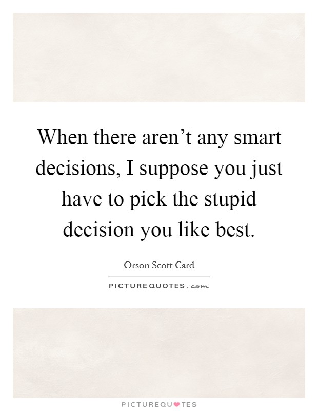 When there aren't any smart decisions, I suppose you just have to pick the stupid decision you like best. Picture Quote #1