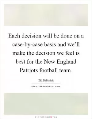 Each decision will be done on a case-by-case basis and we’ll make the decision we feel is best for the New England Patriots football team Picture Quote #1