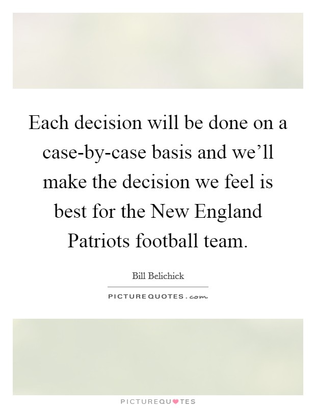 Each decision will be done on a case-by-case basis and we'll make the decision we feel is best for the New England Patriots football team. Picture Quote #1