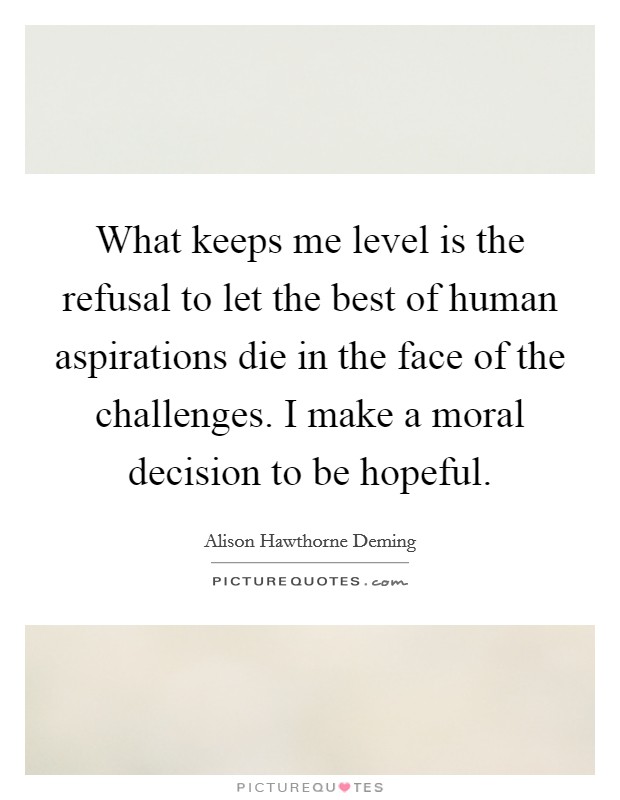 What keeps me level is the refusal to let the best of human aspirations die in the face of the challenges. I make a moral decision to be hopeful. Picture Quote #1
