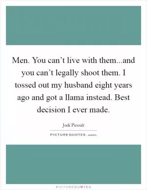 Men. You can’t live with them...and you can’t legally shoot them. I tossed out my husband eight years ago and got a llama instead. Best decision I ever made Picture Quote #1