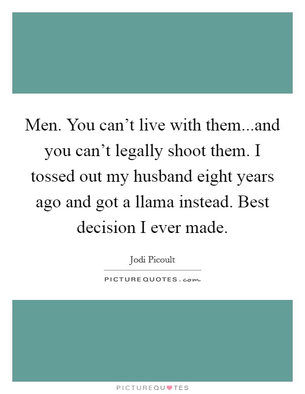Men. You can't live with them...and you can't legally shoot them. I tossed out my husband eight years ago and got a llama instead. Best decision I ever made. Picture Quote #1