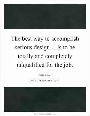 The best way to accomplish serious design ... is to be totally and completely unqualified for the job Picture Quote #1