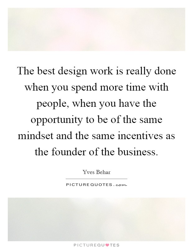 The best design work is really done when you spend more time with people, when you have the opportunity to be of the same mindset and the same incentives as the founder of the business. Picture Quote #1