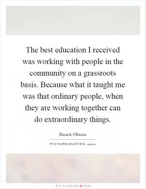 The best education I received was working with people in the community on a grassroots basis. Because what it taught me was that ordinary people, when they are working together can do extraordinary things Picture Quote #1