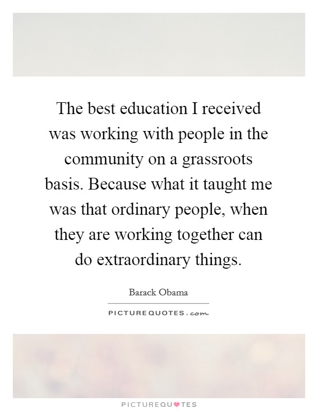 The best education I received was working with people in the community on a grassroots basis. Because what it taught me was that ordinary people, when they are working together can do extraordinary things. Picture Quote #1