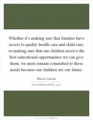 Whether it’s making sure that families have access to quality health care and child care, or making sure that our children receive the best educational opportunities we can give them, we must remain committed to these needs because our children are our future Picture Quote #1