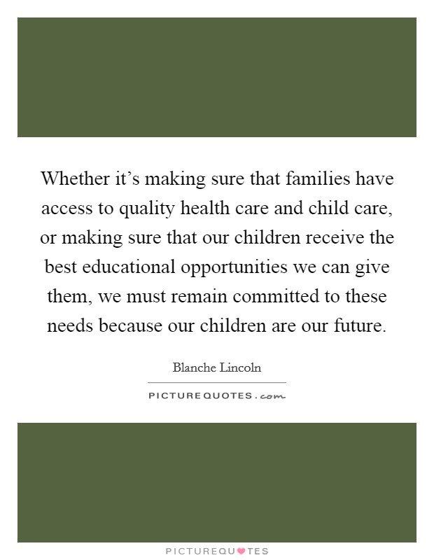 Whether it's making sure that families have access to quality health care and child care, or making sure that our children receive the best educational opportunities we can give them, we must remain committed to these needs because our children are our future. Picture Quote #1