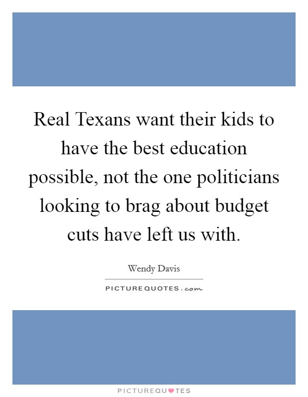 Real Texans want their kids to have the best education possible, not the one politicians looking to brag about budget cuts have left us with. Picture Quote #1