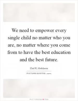 We need to empower every single child no matter who you are, no matter where you come from to have the best education and the best future Picture Quote #1
