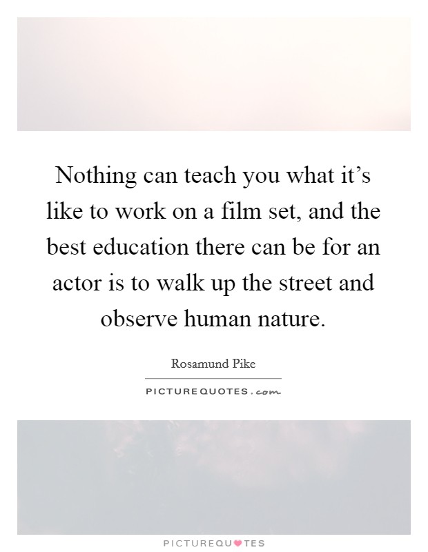 Nothing can teach you what it's like to work on a film set, and the best education there can be for an actor is to walk up the street and observe human nature. Picture Quote #1
