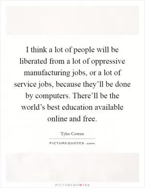 I think a lot of people will be liberated from a lot of oppressive manufacturing jobs, or a lot of service jobs, because they’ll be done by computers. There’ll be the world’s best education available online and free Picture Quote #1
