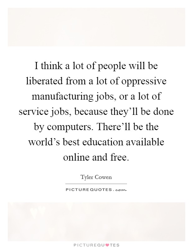 I think a lot of people will be liberated from a lot of oppressive manufacturing jobs, or a lot of service jobs, because they'll be done by computers. There'll be the world's best education available online and free. Picture Quote #1