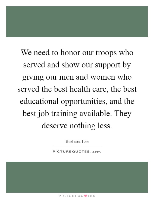 We need to honor our troops who served and show our support by giving our men and women who served the best health care, the best educational opportunities, and the best job training available. They deserve nothing less. Picture Quote #1