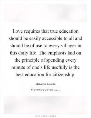 Love requires that true education should be easily accessible to all and should be of use to every villager in this daily life. The emphasis laid on the principle of spending every minute of one’s life usefully is the best education for citizenship Picture Quote #1