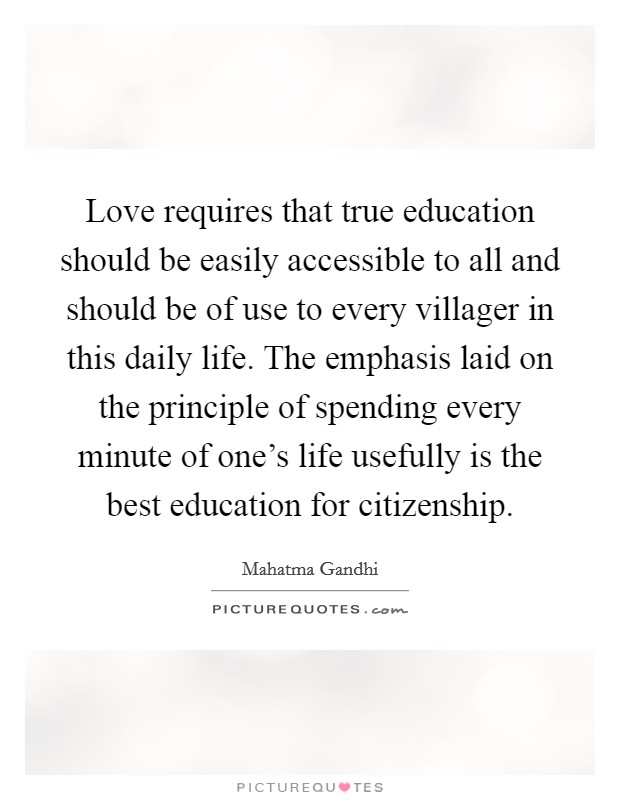 Love requires that true education should be easily accessible to all and should be of use to every villager in this daily life. The emphasis laid on the principle of spending every minute of one's life usefully is the best education for citizenship. Picture Quote #1