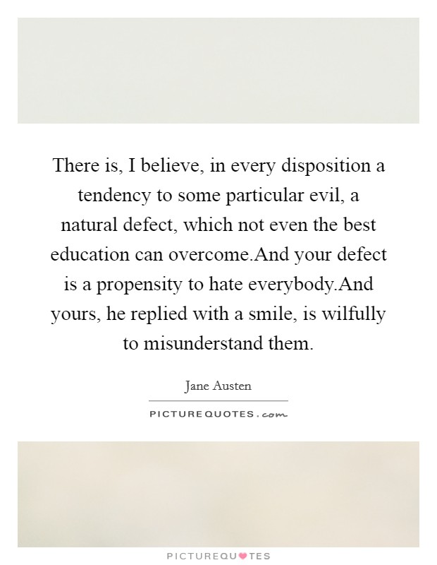 There is, I believe, in every disposition a tendency to some particular evil, a natural defect, which not even the best education can overcome.And your defect is a propensity to hate everybody.And yours, he replied with a smile, is wilfully to misunderstand them. Picture Quote #1