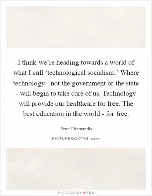 I think we’re heading towards a world of what I call ‘technological socialism.’ Where technology - not the government or the state - will begin to take care of us. Technology will provide our healthcare for free. The best education in the world - for free Picture Quote #1