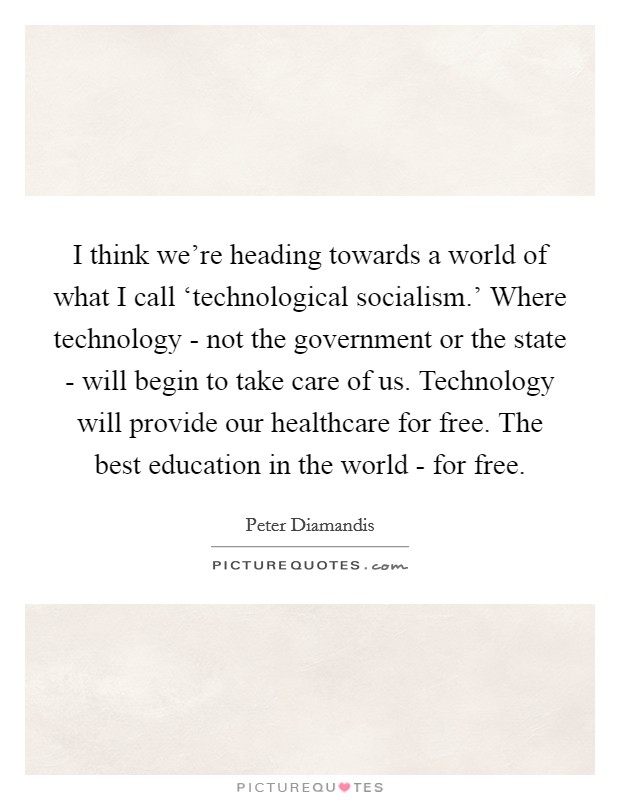 I think we're heading towards a world of what I call ‘technological socialism.' Where technology - not the government or the state - will begin to take care of us. Technology will provide our healthcare for free. The best education in the world - for free. Picture Quote #1