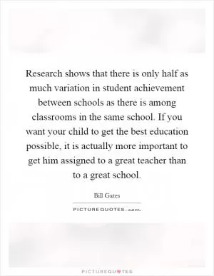 Research shows that there is only half as much variation in student achievement between schools as there is among classrooms in the same school. If you want your child to get the best education possible, it is actually more important to get him assigned to a great teacher than to a great school Picture Quote #1