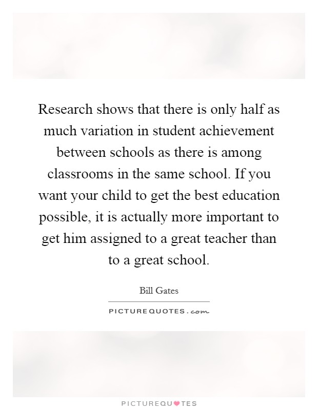 Research shows that there is only half as much variation in student achievement between schools as there is among classrooms in the same school. If you want your child to get the best education possible, it is actually more important to get him assigned to a great teacher than to a great school. Picture Quote #1