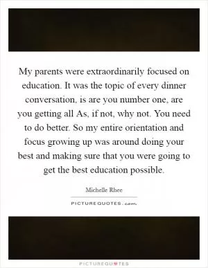 My parents were extraordinarily focused on education. It was the topic of every dinner conversation, is are you number one, are you getting all As, if not, why not. You need to do better. So my entire orientation and focus growing up was around doing your best and making sure that you were going to get the best education possible Picture Quote #1