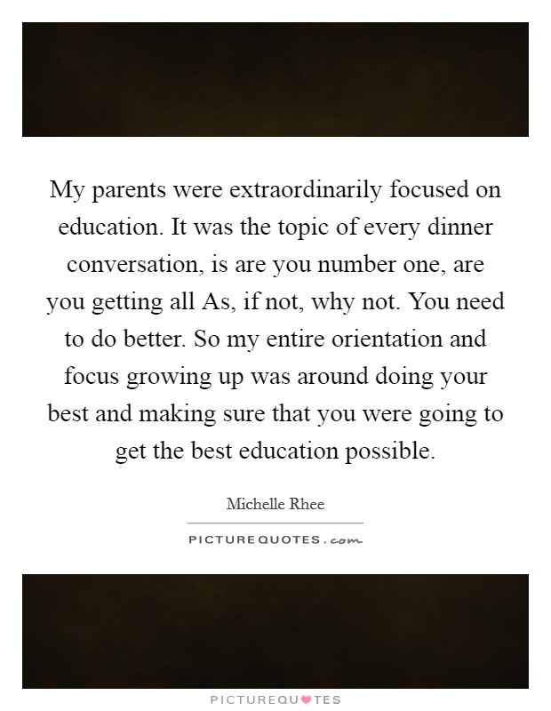 My parents were extraordinarily focused on education. It was the topic of every dinner conversation, is are you number one, are you getting all As, if not, why not. You need to do better. So my entire orientation and focus growing up was around doing your best and making sure that you were going to get the best education possible. Picture Quote #1