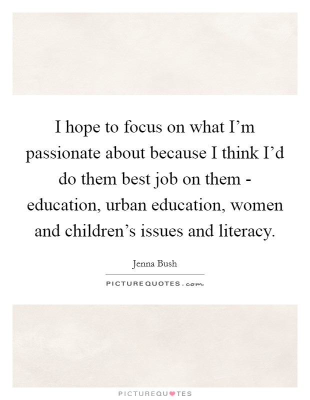 I hope to focus on what I'm passionate about because I think I'd do them best job on them - education, urban education, women and children's issues and literacy. Picture Quote #1