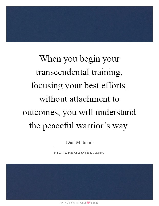When you begin your transcendental training, focusing your best efforts, without attachment to outcomes, you will understand the peaceful warrior's way. Picture Quote #1