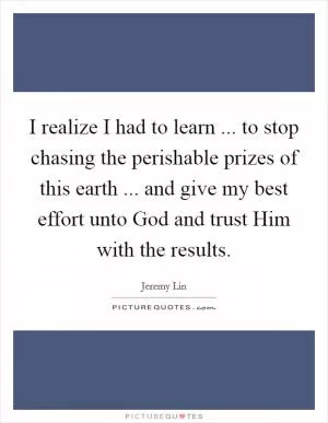 I realize I had to learn ... to stop chasing the perishable prizes of this earth ... and give my best effort unto God and trust Him with the results Picture Quote #1