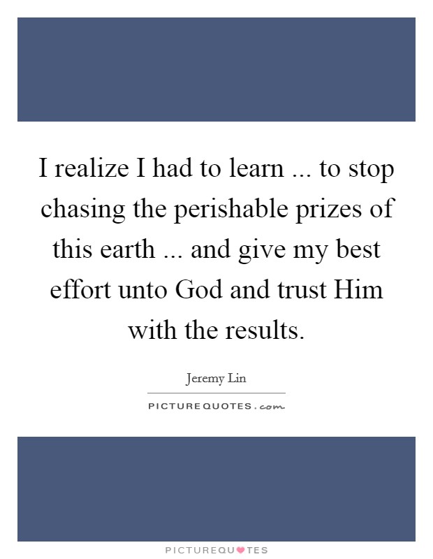 I realize I had to learn ... to stop chasing the perishable prizes of this earth ... and give my best effort unto God and trust Him with the results. Picture Quote #1