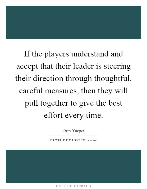 If the players understand and accept that their leader is steering their direction through thoughtful, careful measures, then they will pull together to give the best effort every time. Picture Quote #1