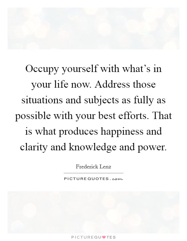 Occupy yourself with what's in your life now. Address those situations and subjects as fully as possible with your best efforts. That is what produces happiness and clarity and knowledge and power. Picture Quote #1