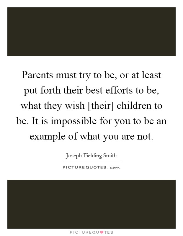 Parents must try to be, or at least put forth their best efforts to be, what they wish [their] children to be. It is impossible for you to be an example of what you are not. Picture Quote #1
